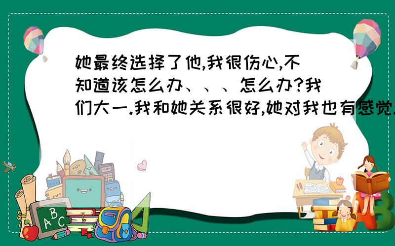 她最终选择了他,我很伤心,不知道该怎么办、、、怎么办?我们大一.我和她关系很好,她对我也有感觉.我知道她有男友,可是她男友在山东,她在太原.即使放了假山东老家,她也见不了他男友几面