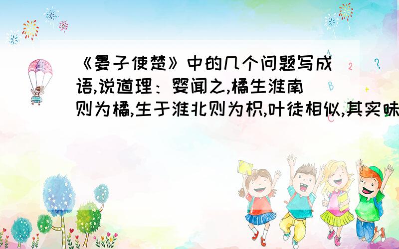 《晏子使楚》中的几个问题写成语,说道理：婴闻之,橘生淮南则为橘,生于淮北则为枳,叶徒相似,其实味不同.所以然者何?水土异也.成语：（ ） 道理：（ ）