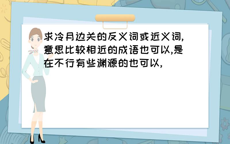 求冷月边关的反义词或近义词,意思比较相近的成语也可以,是在不行有些渊源的也可以,