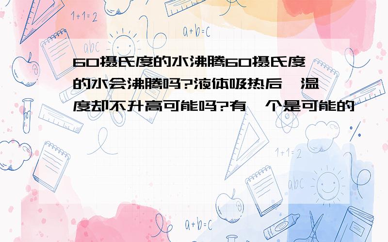 60摄氏度的水沸腾60摄氏度的水会沸腾吗?液体吸热后,温度却不升高可能吗?有一个是可能的