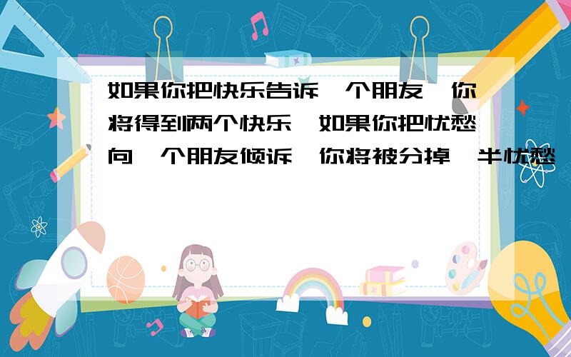 如果你把快乐告诉一个朋友,你将得到两个快乐,如果你把忧愁向一个朋友倾诉,你将被分掉一半忧愁