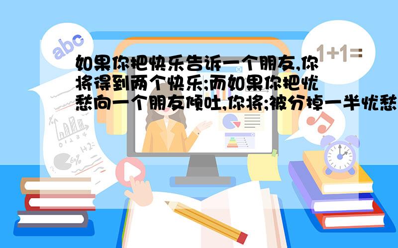 如果你把快乐告诉一个朋友,你将得到两个快乐;而如果你把忧愁向一个朋友倾吐,你将;被分掉一半忧愁.的作文?如果你把快乐告诉一个朋友,你将得到两个快乐;而如果你把忧愁向一个朋友倾吐,