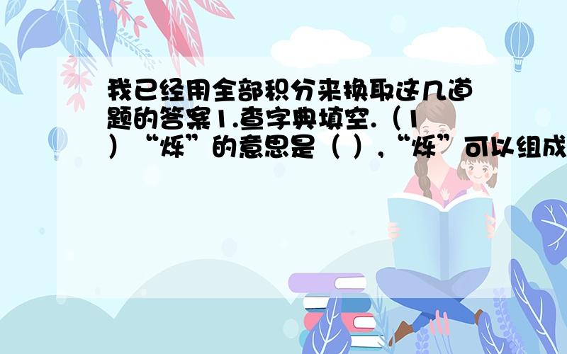 我已经用全部积分来换取这几道题的答案1.查字典填空.（1）“烁”的意思是（ ）,“烁”可以组成（ ）等词.2.给矮字和榴字组2个词.矮（ ） （ ） 榴（ ） （ ）3.想一想,填一填.懒洋洋地（