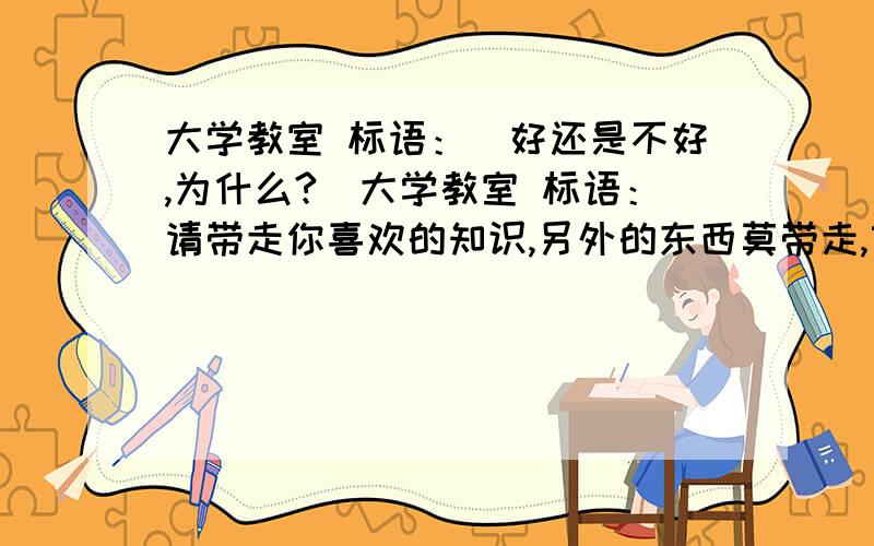 大学教室 标语：（好还是不好,为什么?）大学教室 标语：请带走你喜欢的知识,另外的东西莫带走,望留下你美好的回忆,其他的垃圾别留下今天以前,答得好的可追加分