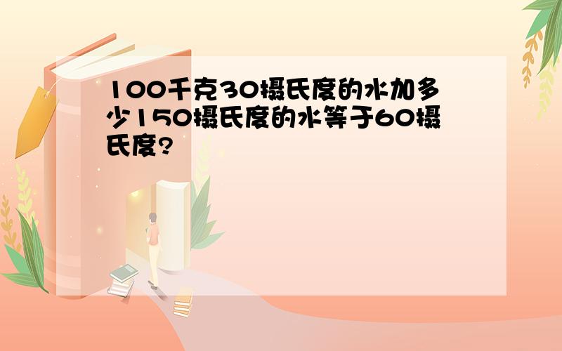 100千克30摄氏度的水加多少150摄氏度的水等于60摄氏度?