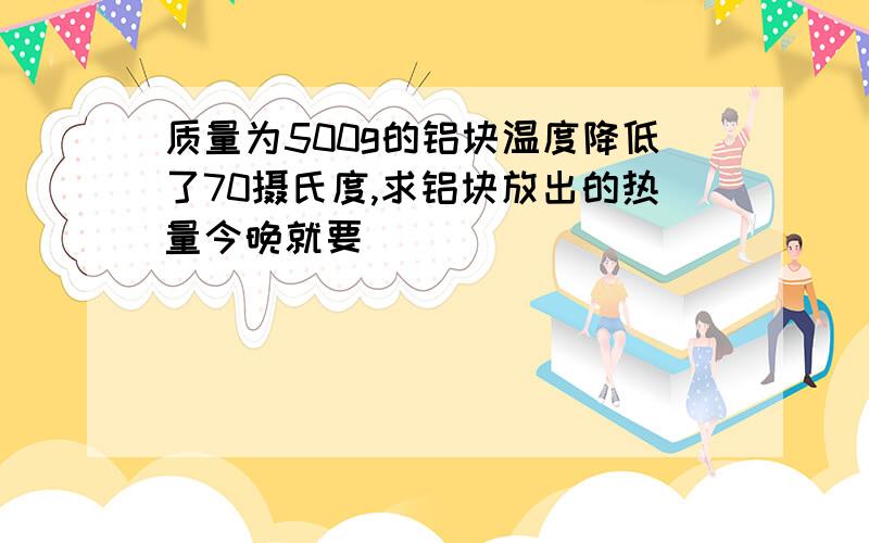 质量为500g的铝块温度降低了70摄氏度,求铝块放出的热量今晚就要