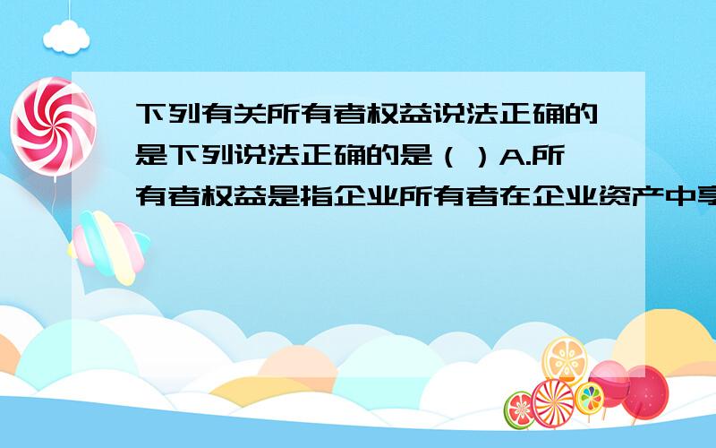 下列有关所有者权益说法正确的是下列说法正确的是（）A.所有者权益是指企业所有者在企业资产中享有的剩余权益.B.所有者权益的金额=资产-负债后的余额C.企业不需要偿还所有者权益D.所