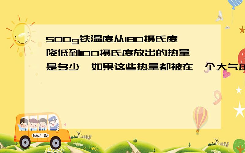 500g铁温度从180摄氏度降低到100摄氏度放出的热量是多少,如果这些热量都被在一个大气压下的55g,25摄氏度的水全部吸收,那么水可以升高到多少摄氏度