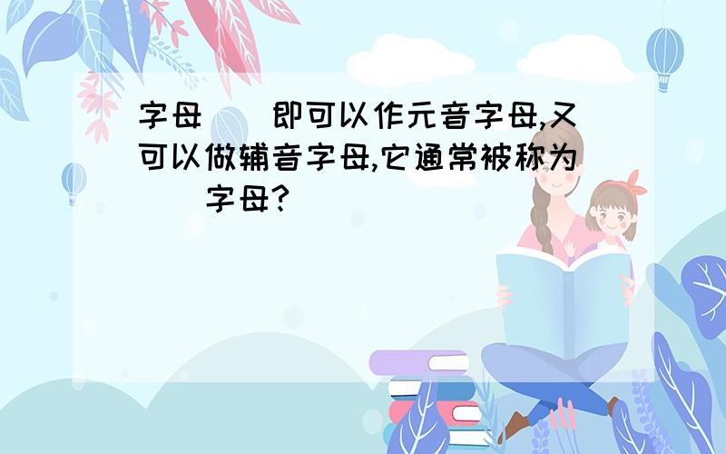 字母（）即可以作元音字母,又可以做辅音字母,它通常被称为（）字母?