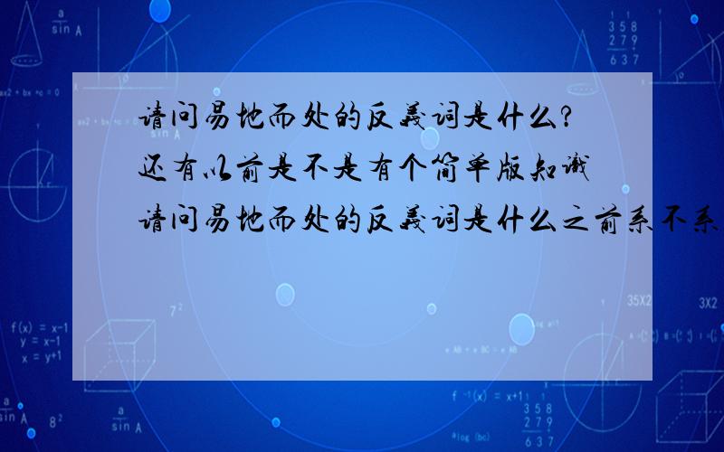 请问易地而处的反义词是什么?还有以前是不是有个简单版知识请问易地而处的反义词是什么之前系不系有个不洗用分O既简单版知识?就系好似PLURK,有个河道,然后直接问,D人直接答...答了不用