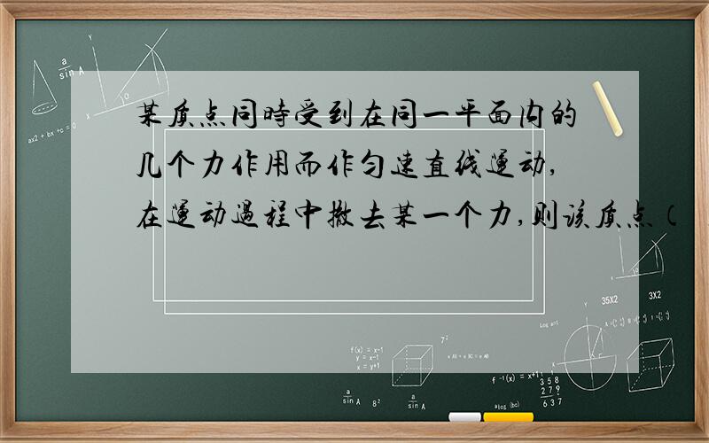 某质点同时受到在同一平面内的几个力作用而作匀速直线运动,在运动过程中撤去某一个力,则该质点（ ）某质点同时受到在同一平面内的几个力作用而作匀速直线运动,在运动过程中撤去某一