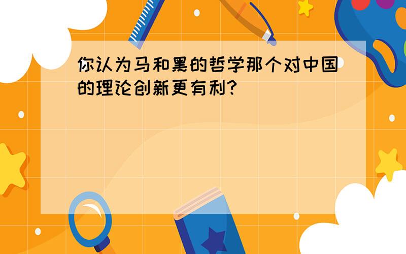 你认为马和黑的哲学那个对中国的理论创新更有利?