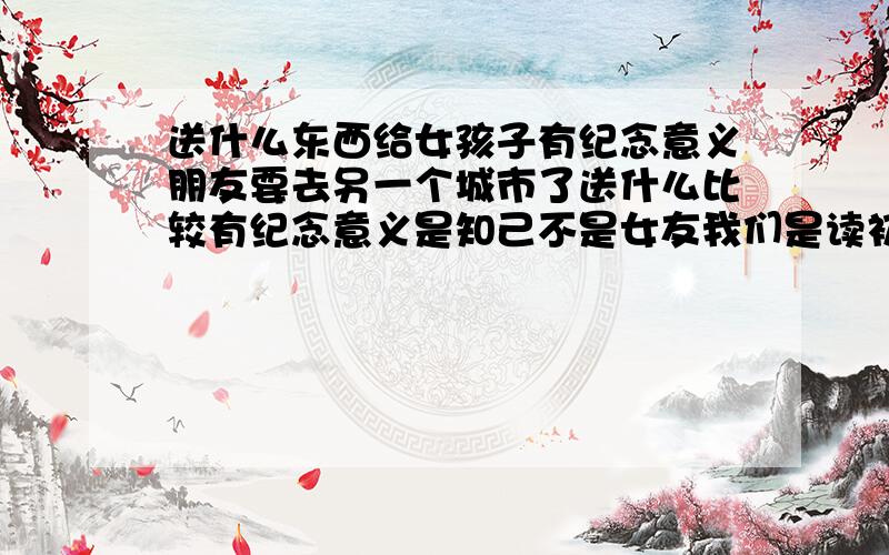 送什么东西给女孩子有纪念意义朋友要去另一个城市了送什么比较有纪念意义是知己不是女友我们是读初中滴别整那些超级复杂滴 笔记本 书这些东西 这个年龄段的女孩子会喜欢?老天怎么都