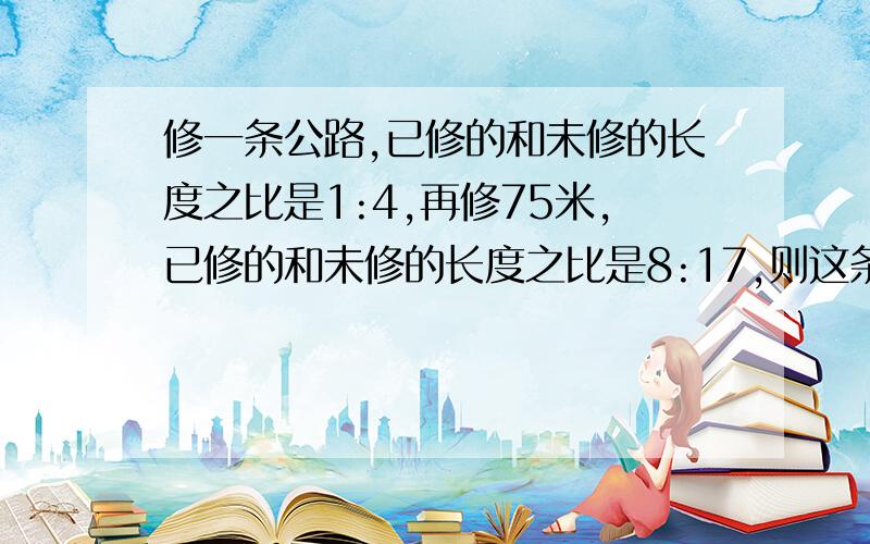 修一条公路,已修的和未修的长度之比是1:4,再修75米,已修的和未修的长度之比是8:17,则这条公路长（ ）米.制造一批零件,按计划36天可以完成它的三分之一,实际工作12天后,工作效率提高了百分