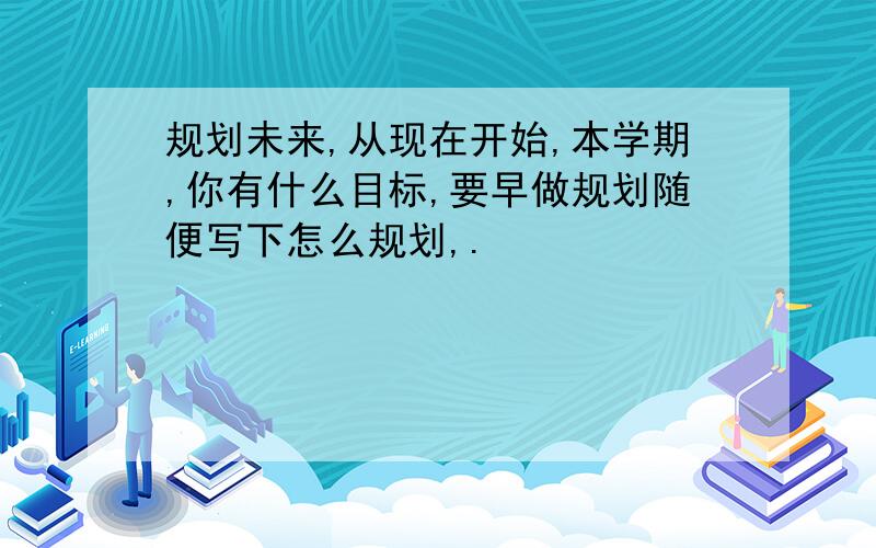 规划未来,从现在开始,本学期,你有什么目标,要早做规划随便写下怎么规划,.