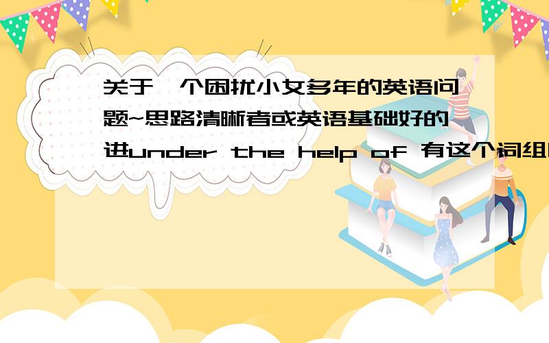 关于一个困扰小女多年的英语问题~思路清晰者或英语基础好的进under the help of 有这个词组吗?还有,请看一句话,是对还是错?WE will have the discussion in the garden instead of in the hall.就是那个instead of