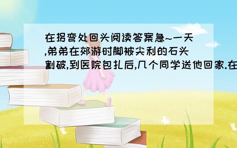 在拐弯处回头阅读答案急~一天,弟弟在郊游时脚被尖利的石头割破,到医院包扎后,几个同学送他回家.在家附近的巷口,弟弟碰见了爸爸.于是他一边跷起扎了绷带的脚给爸爸看,一边哭丧着脸诉