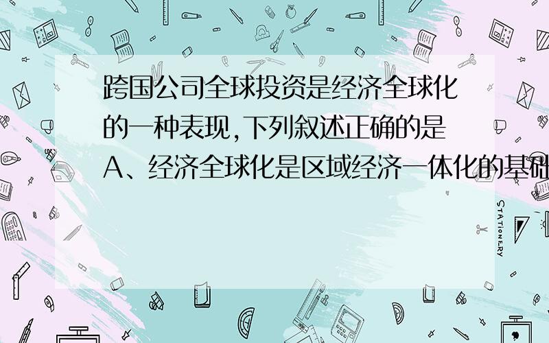 跨国公司全球投资是经济全球化的一种表现,下列叙述正确的是A、经济全球化是区域经济一体化的基础B、经济全球化是指跨国公司在全球范围进行投资C、地理位置相邻的国家和地区加强经济