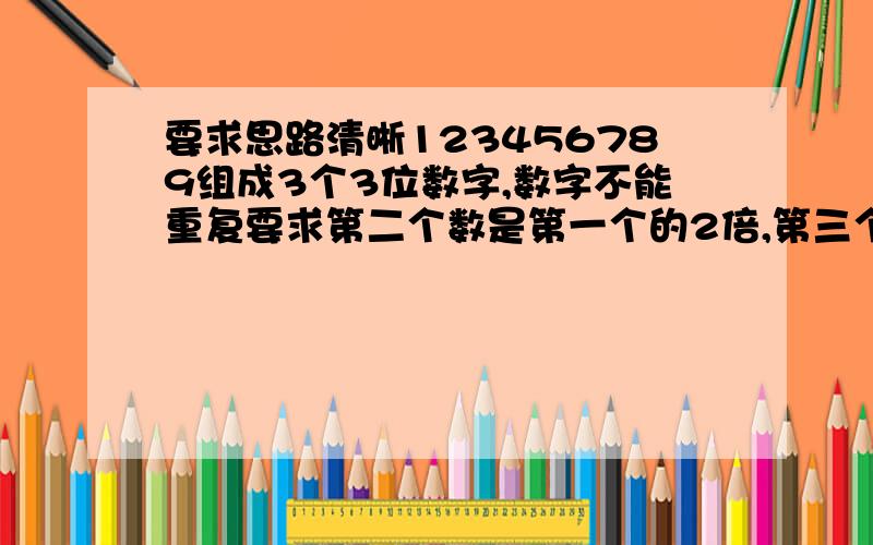 要求思路清晰123456789组成3个3位数字,数字不能重复要求第二个数是第一个的2倍,第三个是第一个的三倍.我说老大，你怎么JAVA编程来解答啊我要用的是小学3年纪的思维再考虑下留下QQ，交流编