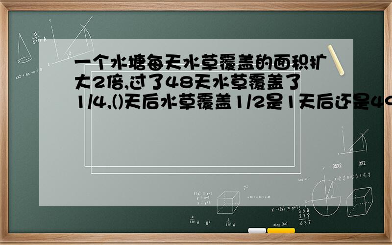 一个水塘每天水草覆盖的面积扩大2倍,过了48天水草覆盖了1/4,()天后水草覆盖1/2是1天后还是49天?