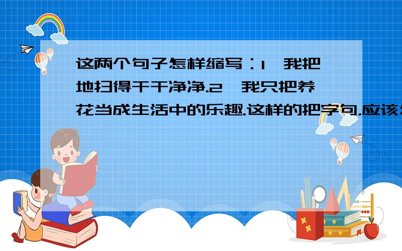 这两个句子怎样缩写：1、我把地扫得干干净净.2、我只把养花当成生活中的乐趣.这样的把字句，应该怎样缩写呢？能说说这种句式结构的缩写规则吗？