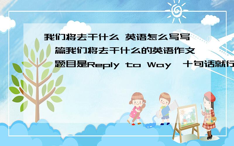 我们将去干什么 英语怎么写写一篇我们将去干什么的英语作文,题目是Reply to Way,十句话就行了,急用不是诗