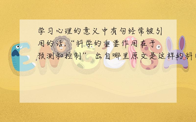 学习心理的意义中有句经常被引用的话,“科学的重要作用在于预测和控制” 出自哪里原文是这样的科学的重要作用在于预测和控制.人们掌握了心理现象的规律,能工巧匠就根据社会实践的需