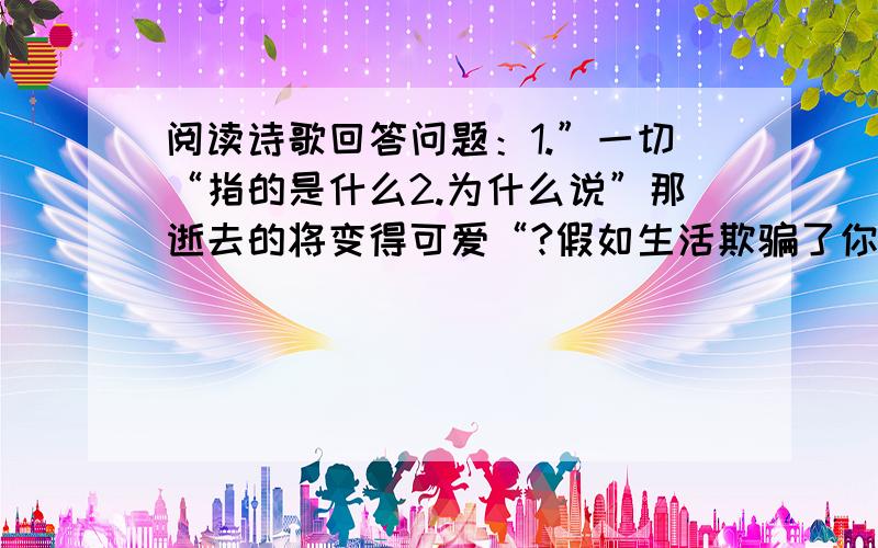 阅读诗歌回答问题：1.”一切“指的是什么2.为什么说”那逝去的将变得可爱“?假如生活欺骗了你 （普希金）加入生活欺骗了你,不要忧郁,也不要愤慨!不顺心时暂且克制自已,相信吧,快乐之