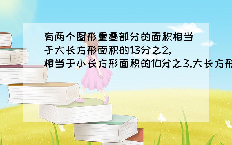 有两个图形重叠部分的面积相当于大长方形面积的13分之2,相当于小长方形面积的10分之3.大长方形与小长方形面积的比试（）?如果重叠部分的面积是18平方厘米,两个长方形覆盖的总面积是（