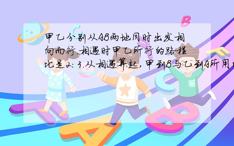 甲乙分别从AB两地同时出发相向而行.相遇时甲乙所行的路程比是2：3.从相遇算起,甲到B与乙到A所用的时间比