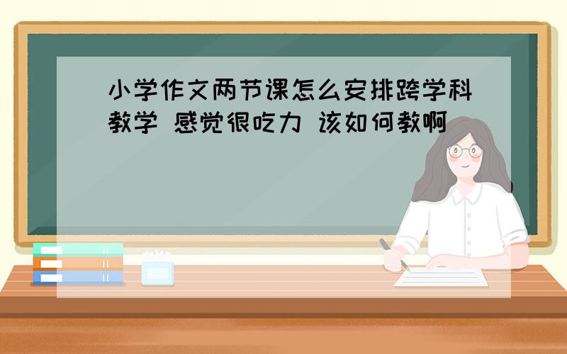 小学作文两节课怎么安排跨学科教学 感觉很吃力 该如何教啊