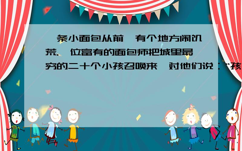 一条小面包从前,有个地方闹饥荒.一位富有的面包师把城里最穷的二十个小孩召唤来,对他们说：“孩子们,这个篮子里的面包你们一人一条,在上帝带来好光景前,你们每天都可以来拿一条面包.