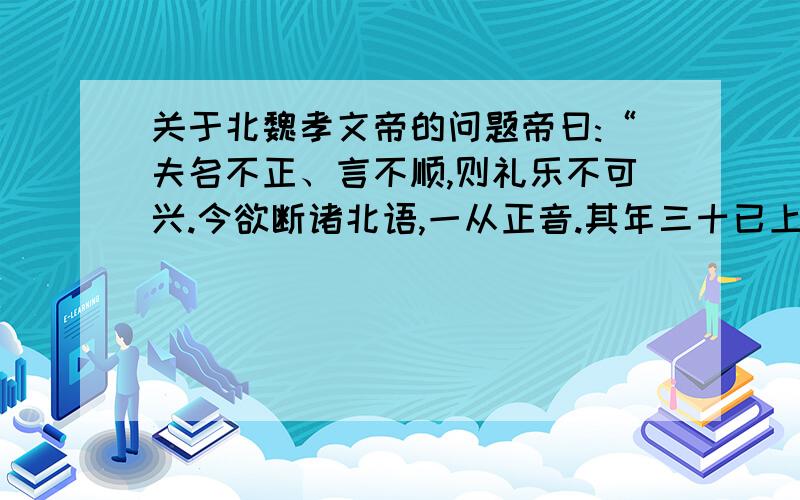 关于北魏孝文帝的问题帝曰:“夫名不正、言不顺,则礼乐不可兴.今欲断诸北语,一从正音.其年三十已上,习性已久,容不可猝革.三十已下,见在朝廷之人,语音不听仍旧.若有故为,当加降黜.”1.材