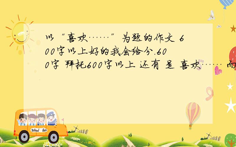 以“喜欢……”为题的作文 600字以上好的我会给分.600字 拜托600字以上 还有 是 喜欢…… 而不是 我喜欢的……下面那位 请问 喜欢欣赏 ...................下下面那位 我是想自己写 有时间的话..