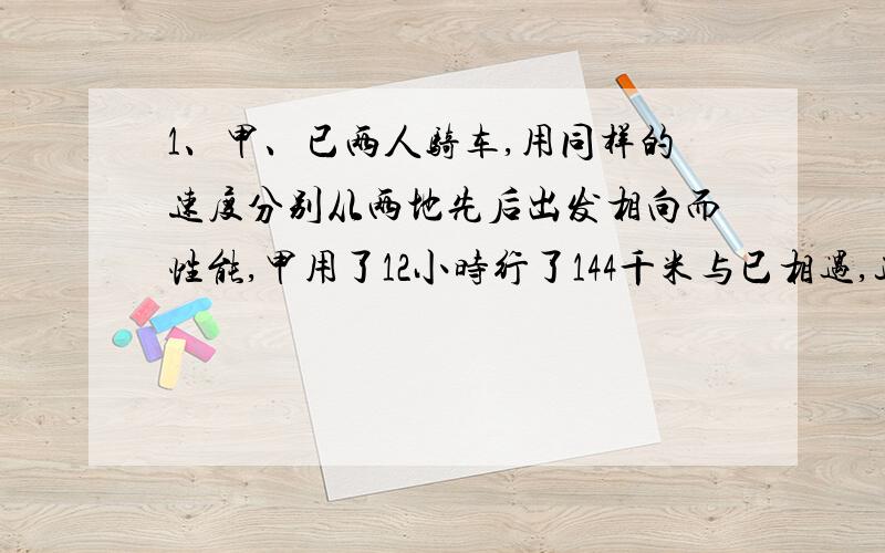 1、甲、已两人骑车,用同样的速度分别从两地先后出发相向而性能,甲用了12小时行了144千米与已相遇,这时乙已经行了96千米,甲到达出发地点共行了几小时?2、甲、乙两车从相距480千米的两地