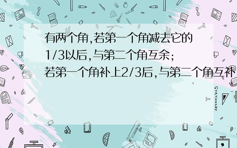 有两个角,若第一个角减去它的1/3以后,与第二个角互余；若第一个角补上2/3后,与第二个角互补,求这两个角的度数.麻烦说下,