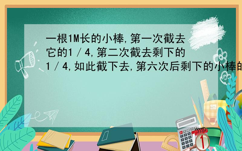 一根1M长的小棒,第一次截去它的1／4,第二次截去剩下的1／4,如此截下去,第六次后剩下的小棒的长度是A．（1／4）的六次方 B．1-（1／4）的六次方C．（3／4）的六次方 D．1－（3／4）的六次方