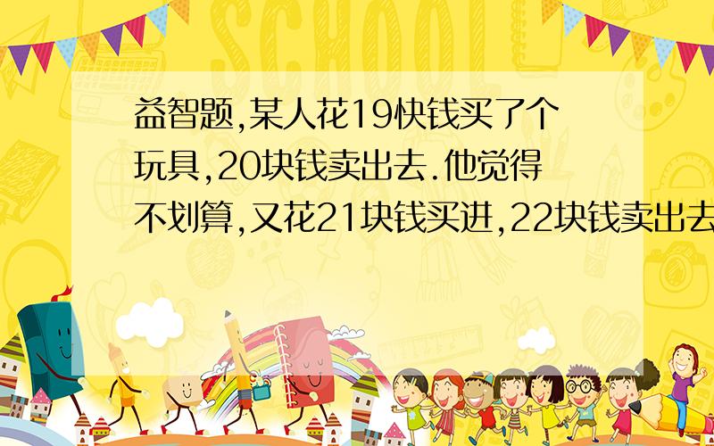 益智题,某人花19快钱买了个玩具,20块钱卖出去.他觉得不划算,又花21块钱买进,22块钱卖出去.请问它赚了多少钱?我感觉是1元,和同学在打赌,求求你们救救我吧!