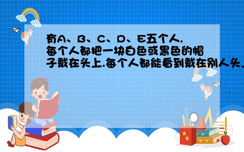 有A、B、C、D、E五个人.每个人都把一块白色或黑色的帽子戴在头上.每个人都能看到戴在别人头上的帽子的颜色,但又都看不见自己头上帽子的颜色.如果一个人戴的帽子是白色的,他所讲的就是