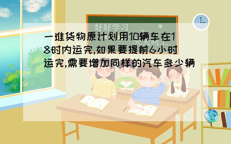 一堆货物原计划用10辆车在18时内运完,如果要提前6小时运完,需要增加同样的汽车多少辆