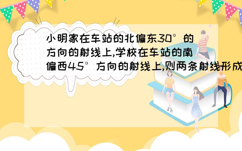 小明家在车站的北偏东30°的方向的射线上,学校在车站的南偏西45°方向的射线上,则两条射线形成的角是?