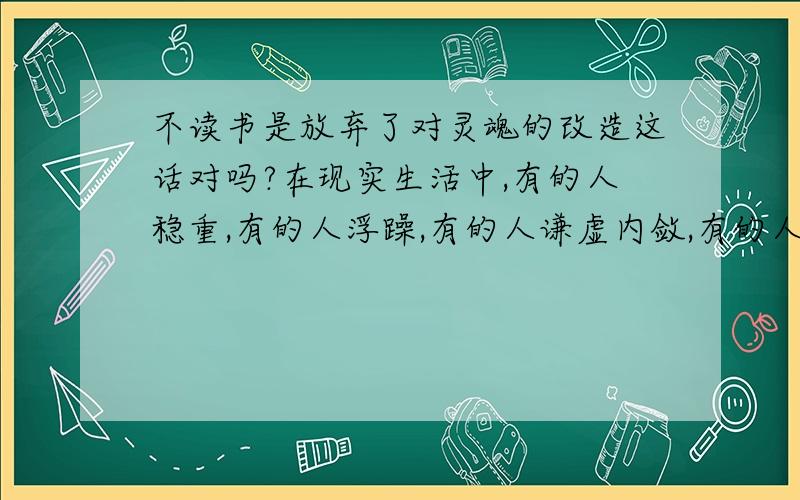 不读书是放弃了对灵魂的改造这话对吗?在现实生活中,有的人稳重,有的人浮躁,有的人谦虚内敛,有的人飞扬跋扈上窜下跳大呼小叫,而有的人低调宁静大智若愚,为什么会有这么大的差距?这跟