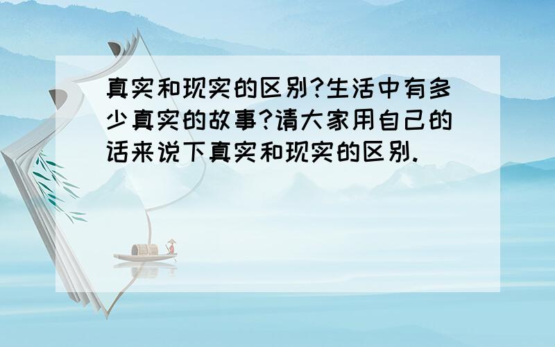 真实和现实的区别?生活中有多少真实的故事?请大家用自己的话来说下真实和现实的区别.