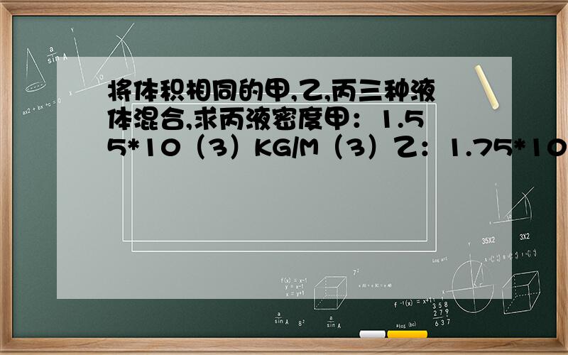 将体积相同的甲,乙,丙三种液体混合,求丙液密度甲：1.55*10（3）KG/M（3）乙：1.75*10（3）KG/M（3）混：1.6*10（3）KG/M（3）