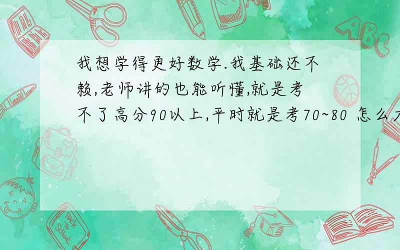 我想学得更好数学.我基础还不赖,老师讲的也能听懂,就是考不了高分90以上,平时就是考70~80 怎么才能拿高分?那些复制的就不要来了,在下十分感谢,