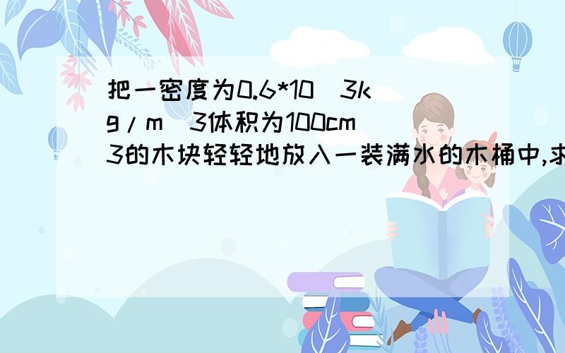 把一密度为0.6*10^3kg/m^3体积为100cm^3的木块轻轻地放入一装满水的木桶中,求（1）木块露出水面的体积.（2）溢出水的质量.