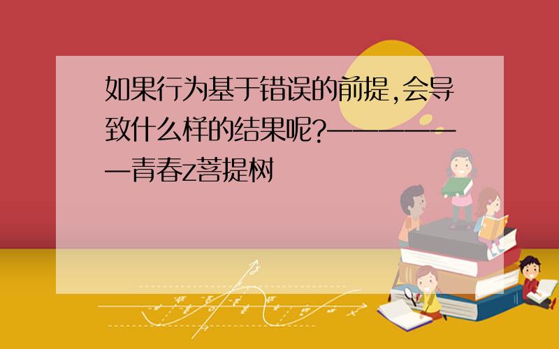 如果行为基于错误的前提,会导致什么样的结果呢?——————青春z菩提树