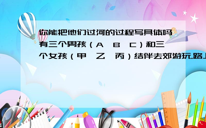 你能把他们过河的过程写具体吗有三个男孩（A、B、C）和三个女孩（甲、乙、丙）结伴去郊游玩.路上遇到一条小河,只有一条船,穿上一次只能坐2人.A、B、甲都不会划船.并且过河时,在河的两