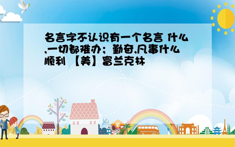 名言字不认识有一个名言 什么,一切都难办；勤奋,凡事什么顺利 【美】富兰克林