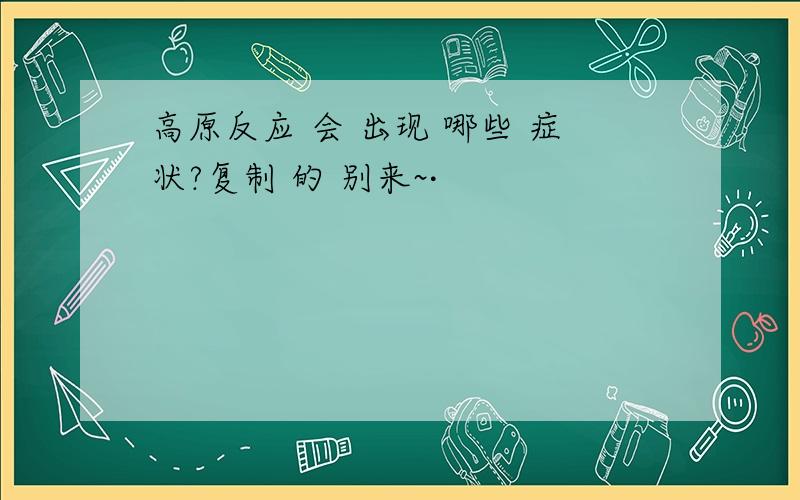 高原反应 会 出现 哪些 症状?复制 的 别来~·